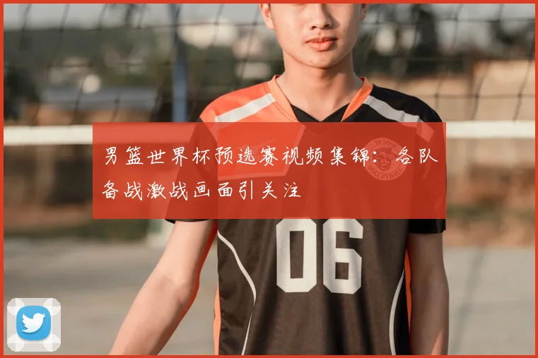 男篮世界杯预选赛视频集锦:各队备战激战画面引关注