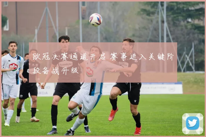 欧冠决赛通道开启 赛事进入关键阶段备战升级