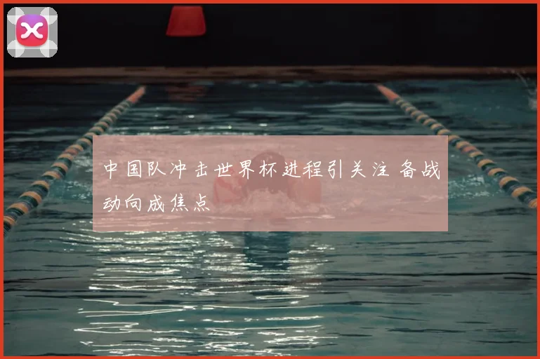 中国队冲击世界杯进程引关注 备战动向成焦点
