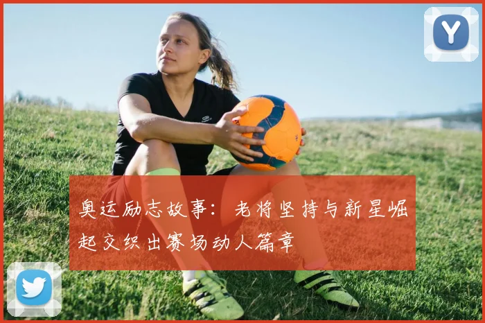 奥运励志故事：老将坚持与新星崛起交织出赛场动人篇章