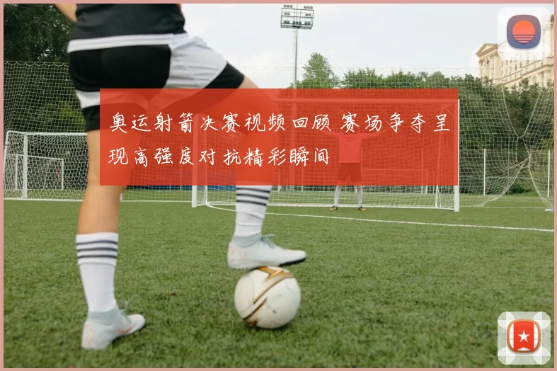 奥运射箭决赛视频回顾 赛场争夺呈现高强度对抗精彩瞬间