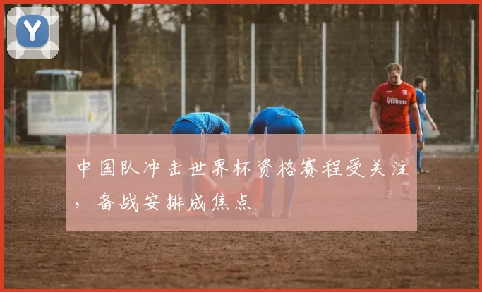 中国队冲击世界杯资格赛程受关注，备战安排成焦点