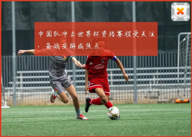 中国队冲击世界杯资格赛程受关注，备战安排成焦点
