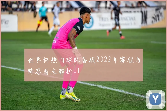 世界杯热门球队备战2022年赛程与阵容看点解析_1