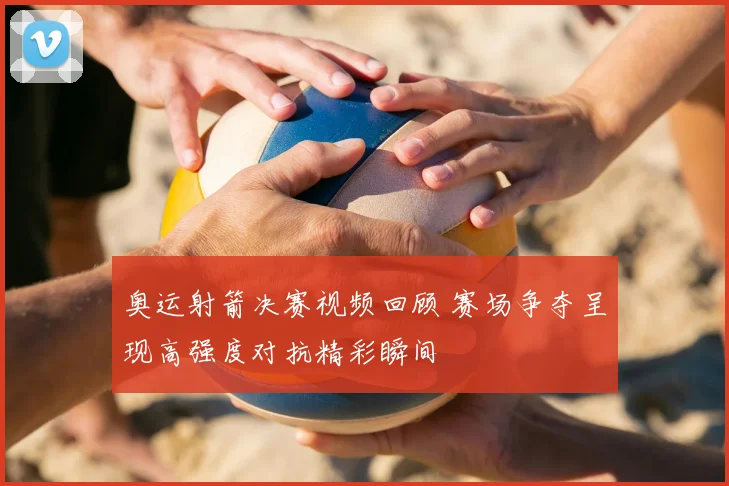 奥运射箭决赛视频回顾 赛场争夺呈现高强度对抗精彩瞬间