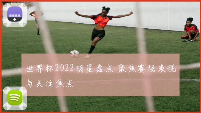 世界杯2022明星盘点 聚焦赛场表现与关注焦点