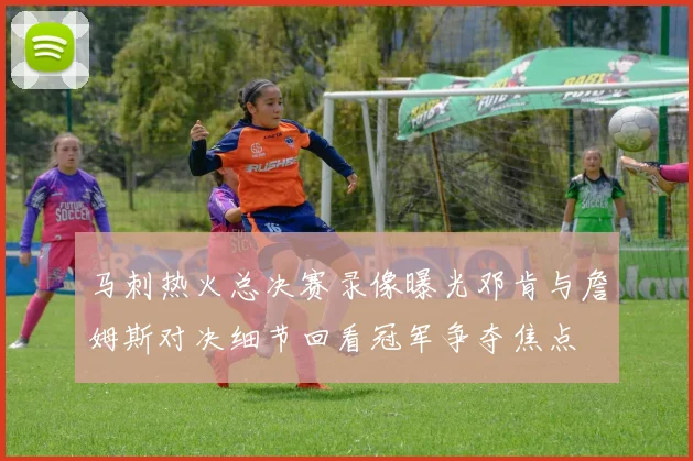马刺热火总决赛录像曝光邓肯与詹姆斯对决细节回看冠军争夺焦点