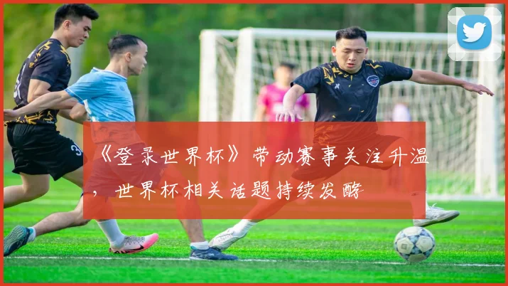 《登录世界杯》带动赛事关注升温，世界杯相关话题持续发酵
