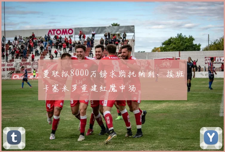 曼联拟8000万镑求购托纳利，接班卡塞米罗重建红魔中场