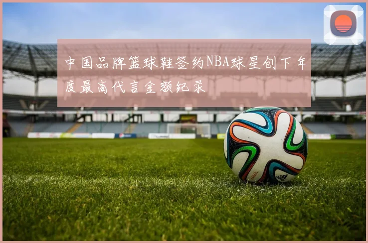 中国品牌篮球鞋签约NBA球星创下年度最高代言金额纪录