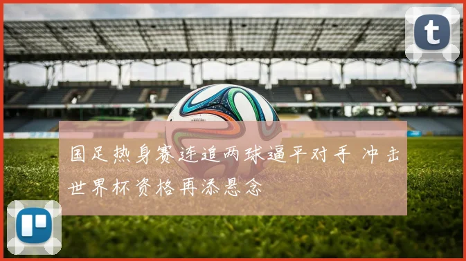 国足热身赛连追两球逼平对手 冲击世界杯资格再添悬念