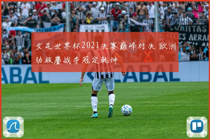 女足世界杯2021决赛巅峰对决 欧洲劲旅鏖战夺冠定乾坤