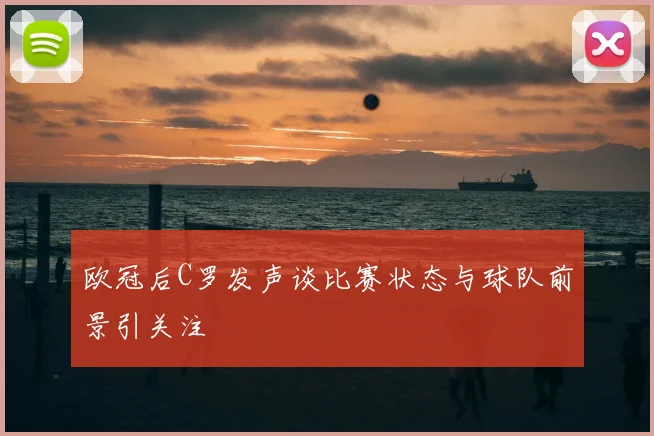 欧冠后C罗发声谈比赛状态与球队前景引关注