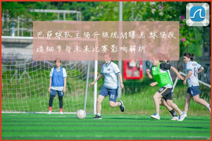 巴萨球队主场升级规划曝光 球场改造细节与未来比赛影响解析