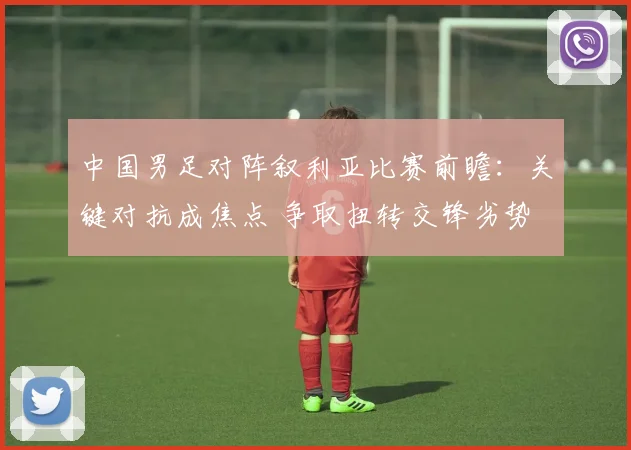 中国男足对阵叙利亚比赛前瞻：关键对抗成焦点 争取扭转交锋劣势
