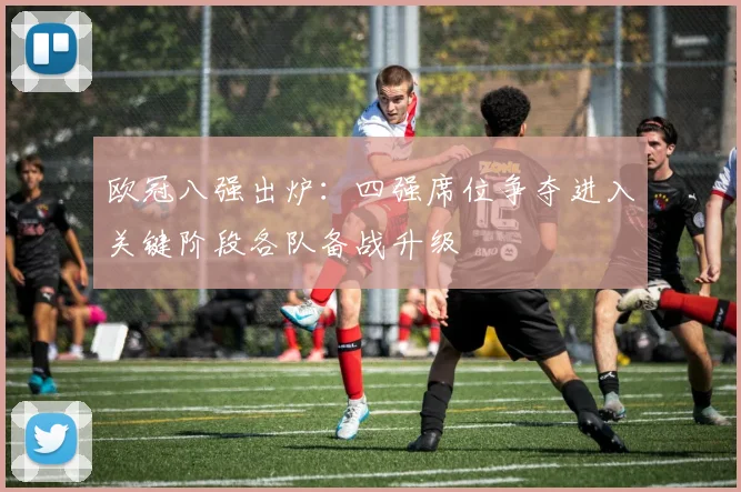 欧冠八强出炉：四强席位争夺进入关键阶段各队备战升级