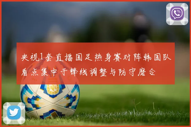 央视1套直播国足热身赛对阵韩国队看点集中于锋线调整与防守磨合