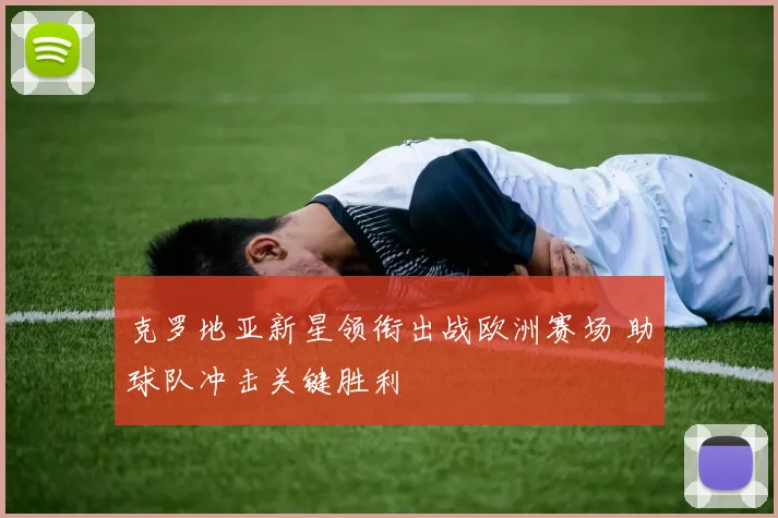 克罗地亚新星领衔出战欧洲赛场 助球队冲击关键胜利