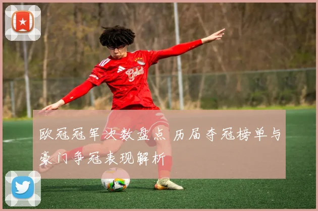 欧冠冠军次数盘点 历届夺冠榜单与豪门争冠表现解析