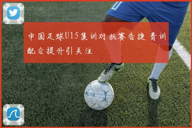 中国足球U15集训对抗赛告捷 青训配合提升引关注