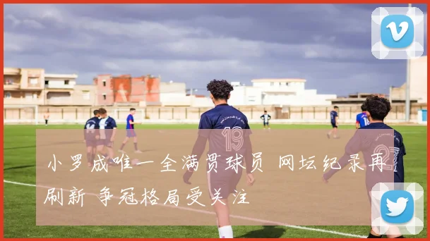 小罗成唯一全满贯球员 网坛纪录再刷新 争冠格局受关注