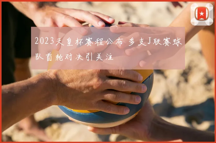 2023天皇杯赛程公布 多支J联赛球队首轮对决引关注