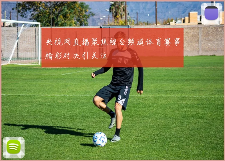 央视网直播聚焦综合频道体育赛事精彩对决引关注