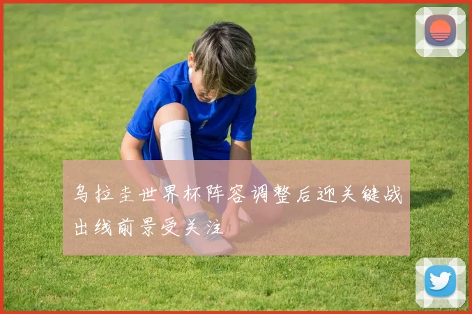 乌拉圭世界杯阵容调整后迎关键战出线前景受关注