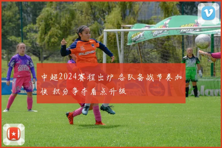 中超2024赛程出炉 各队备战节奏加快 积分争夺看点升级