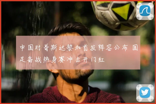 中国对哥斯达黎加首发阵容公布 国足备战热身赛冲击开门红