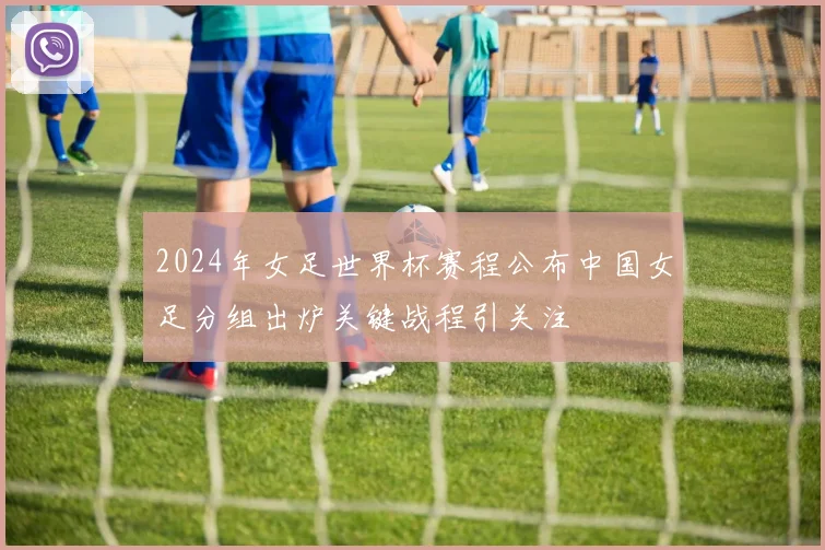 2024年女足世界杯赛程公布中国女足分组出炉关键战程引关注