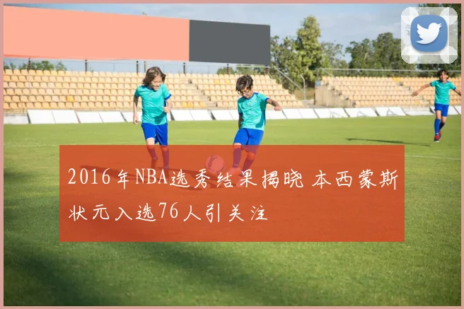 2016年NBA选秀结果揭晓 本西蒙斯状元入选76人引关注