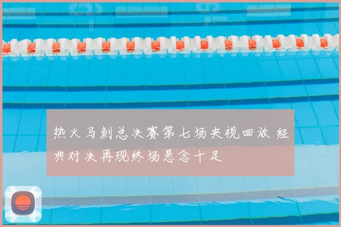 热火马刺总决赛第七场央视回放 经典对决再现终场悬念十足