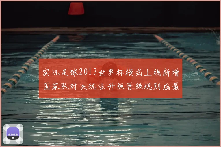 实况足球2013世界杯模式上线新增国家队对决玩法升级晋级规则成最大看点