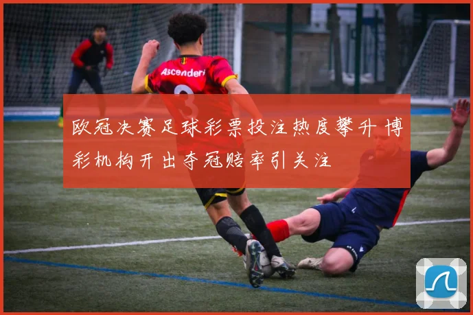 欧冠决赛足球彩票投注热度攀升 博彩机构开出夺冠赔率引关注