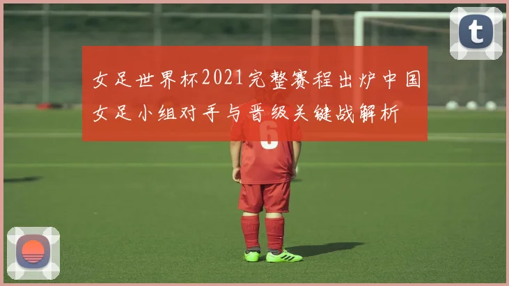 女足世界杯2021完整赛程出炉中国女足小组对手与晋级关键战解析