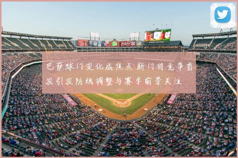 巴萨球门变化成焦点 新门将竞争首发引发防线调整与赛季前景关注