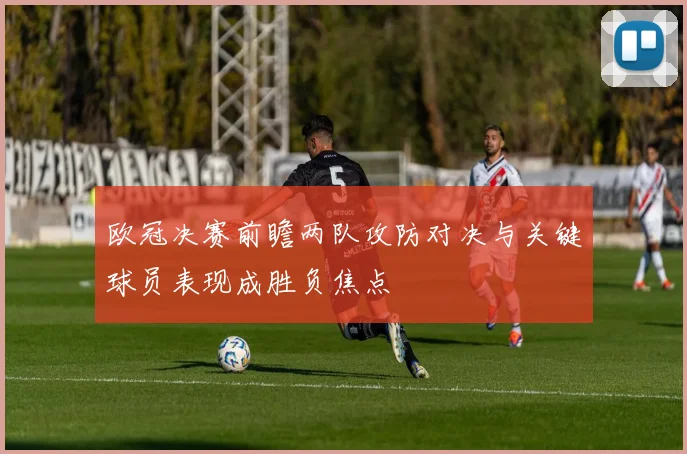 欧冠决赛前瞻两队攻防对决与关键球员表现成胜负焦点