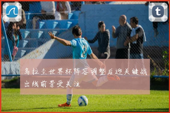 乌拉圭世界杯阵容调整后迎关键战出线前景受关注