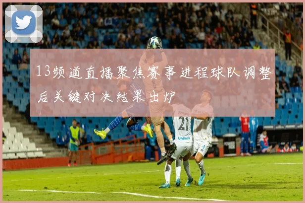 13频道直播聚焦赛事进程球队调整后关键对决结果出炉