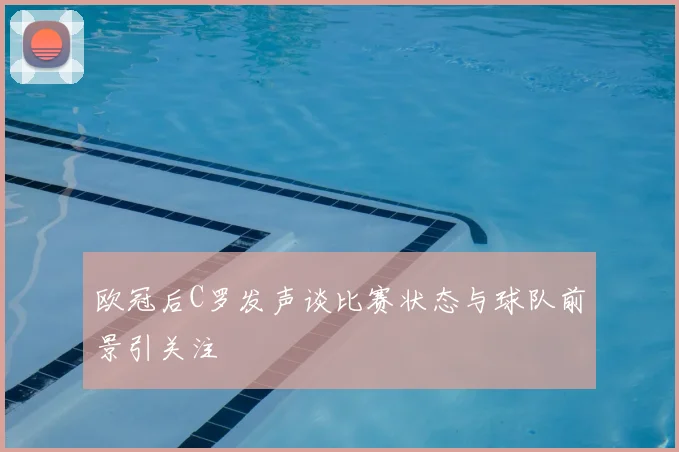 欧冠后C罗发声谈比赛状态与球队前景引关注