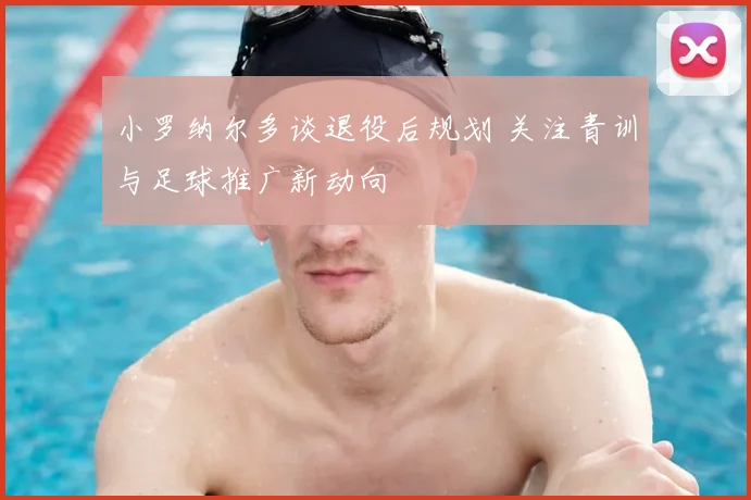 小罗纳尔多谈退役后规划 关注青训与足球推广新动向