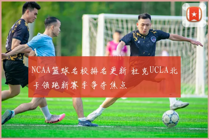 NCAA篮球名校排名更新 杜克UCLA北卡领跑新赛季争夺焦点