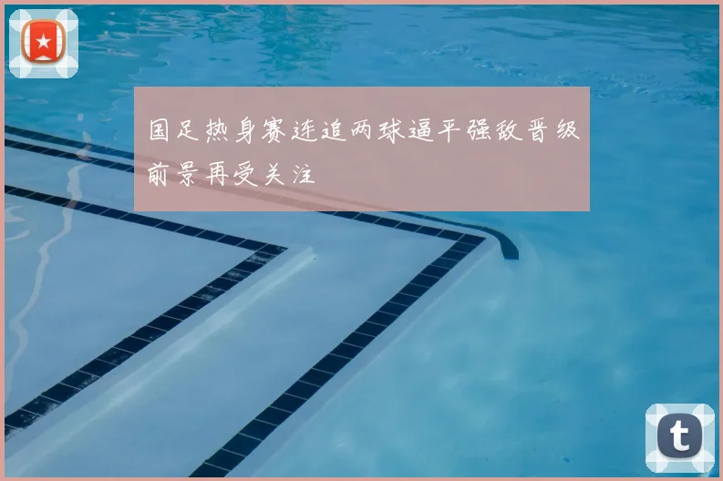 国足热身赛连追两球逼平强敌晋级前景再受关注