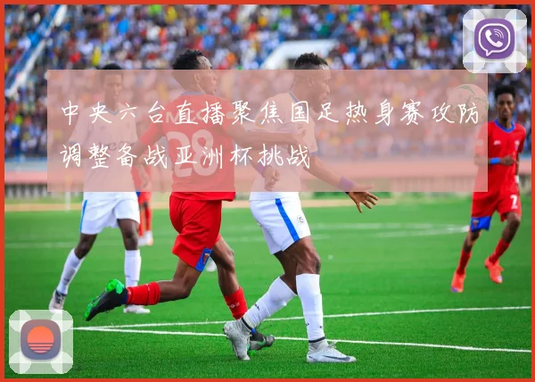 中央六台直播聚焦国足热身赛攻防调整备战亚洲杯挑战