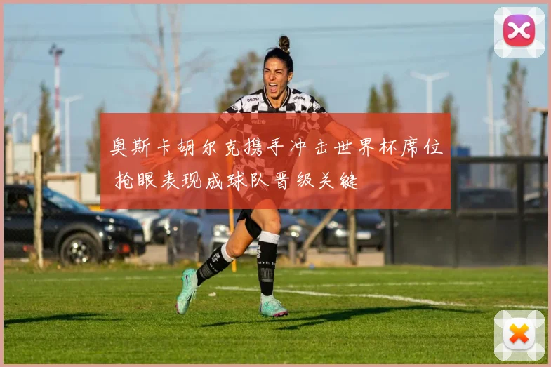 奥斯卡胡尔克携手冲击世界杯席位 抢眼表现成球队晋级关键