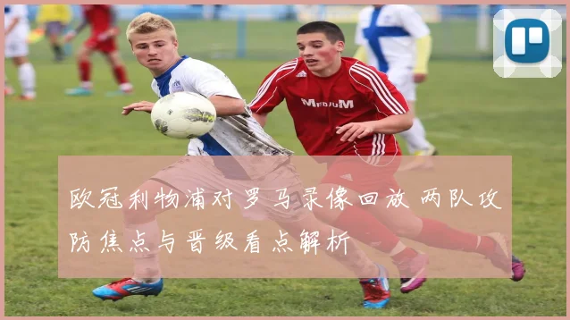 欧冠利物浦对罗马录像回放 两队攻防焦点与晋级看点解析