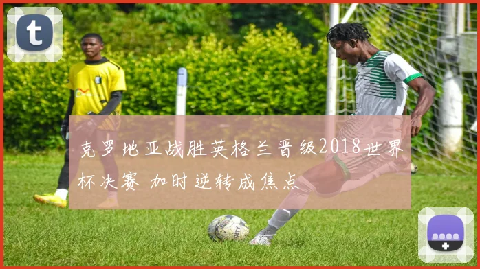 克罗地亚战胜英格兰晋级2018世界杯决赛 加时逆转成焦点