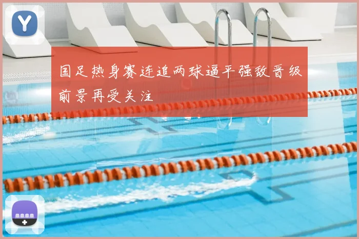 国足热身赛连追两球逼平强敌晋级前景再受关注
