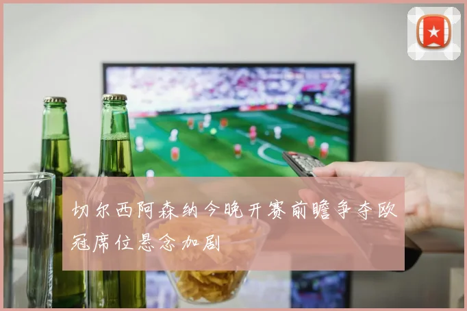 切尔西阿森纳今晚开赛前瞻争夺欧冠席位悬念加剧